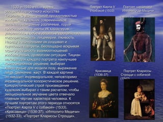 1530-е-1540-е гг. – время1530-е-1540-е гг. – время
расцвета портретного искусстварасцвета портретного искусства
Тициана. С удивительной прозорливостьюТициана. С удивительной прозорливостью
изображал художник современников,изображал художник современников,
запечатлевая самые различные, поройзапечатлевая самые различные, порой
противоречивые черты их характеров:противоречивые черты их характеров:
уверенность в себе, гордость и достоинство,уверенность в себе, гордость и достоинство,
подозрительность, лицемерие, лживость.подозрительность, лицемерие, лживость.
Наряду с одиночными он создавал иНаряду с одиночными он создавал и
групповые портреты, беспощадно вскрываягрупповые портреты, беспощадно вскрывая
скрытую сущность взаимоотношенийскрытую сущность взаимоотношений
изображенных, драматизм ситуации. Тицианизображенных, драматизм ситуации. Тициан
находил для каждого портрета наилучшеенаходил для каждого портрета наилучшее
композиционное решение, выбиралкомпозиционное решение, выбирал
характерные для модели позу, выражениехарактерные для модели позу, выражение
лица, движение, жест. В каждой картинелица, движение, жест. В каждой картине
он находил индивидуальное, неповторимоон находил индивидуальное, неповторимо
индивидуальное колористическое решение.индивидуальное колористическое решение.
Колористический строй произведенияКолористический строй произведения
художник выбирал с таким расчетом, чтобыхудожник выбирал с таким расчетом, чтобы
эмоциональное звучание цвета отвечалоэмоциональное звучание цвета отвечало
главным чертам характера человека. Кглавным чертам характера человека. К
лучшим портретам этого периода относятсялучшим портретам этого периода относятся
«Портрет Карла«Портрет Карла VV с собакой» (1533),с собакой» (1533),
«Красавица» (1536-37), «Ипполито Медичи»«Красавица» (1536-37), «Ипполито Медичи»
(1532-33), «Портрет Клариссы Строцци».(1532-33), «Портрет Клариссы Строцци».
Портрет КарлаПортрет Карла VV Портрет кардиналаПортрет кардинала
с собакой (1533) Ипполито де-Медичис собакой (1533) Ипполито де-Медичи
(1532-33)(1532-33)
Красавица Портрет КлариссыКрасавица Портрет Клариссы
(1536-37) Строцци с собачкой(1536-37) Строцци с собачкой
(1542)(1542)
 