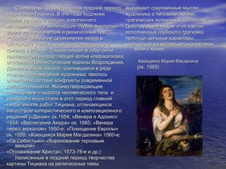 С середины 16 века начался поздний периодС середины 16 века начался поздний период
творчества Тициана. В эти годы художниктворчества Тициана. В эти годы художник
достиг не только вершин живописногодостиг не только вершин живописного
мастерства, но и величайших глубин в истолко-мастерства, но и величайших глубин в истолко-
вании мифологических и религиозных тем.вании мифологических и религиозных тем.
Работая последние десятилетия жизни вРаботая последние десятилетия жизни в
обстановке усиливающегося политическогообстановке усиливающегося политического
кризиса в Италии, Тициан нашел в себе силыкризиса в Италии, Тициан нашел в себе силы
противостоять нарастающей волне клерикализма,противостоять нарастающей волне клерикализма,
отстаивая гуманистические идеалы Возрождения.отстаивая гуманистические идеалы Возрождения.
Драматическое начало, усилившееся в рядеДраматическое начало, усилившееся в ряде
поздних произведений художника, явилосьпоздних произведений художника, явилось
откликом на острые конфликты современнойоткликом на острые конфликты современной
действительности. Жизнеутверждающеедействительности. Жизнеутверждающее
полнокровие и красота человеческого тела иполнокровие и красота человеческого тела и
реального мира стали в этот период главнойреального мира стали в этот период главной
темой многих работ Тициана, отличающихсятемой многих работ Тициана, отличающихся
богатством колористического и композиционногобогатством колористического и композиционного
решений («Даная» ок.1554; «Венера и Адонис»решений («Даная» ок.1554; «Венера и Адонис»
1554; «Воспитание Амура» ок. 1565; «Венера1554; «Воспитание Амура» ок. 1565; «Венера
перед зеркалом» 1550-е; «Похищение Европы»перед зеркалом» 1550-е; «Похищение Европы»
ок. 1559; «Кающаяся Мария Магдалина» 1560-е;ок. 1559; «Кающаяся Мария Магдалина» 1560-е;
«Св.Себастьян»,«Коронование терновым«Св.Себастьян»,«Коронование терновым
венцом»венцом»
«Оплакивание Христа», 1573-76-е и др.)«Оплакивание Христа», 1573-76-е и др.)
Написанные в поздний период творчестваНаписанные в поздний период творчества
картины Тициана на религиозные темыкартины Тициана на религиозные темы
выражают сокровенные мысливыражают сокровенные мысли
художника о человеке, жизни,художника о человеке, жизни,
трагических жизненных коллизиях.трагических жизненных коллизиях.
Действующим лицам этих картин,Действующим лицам этих картин,
исполненных глубокого трагизма,исполненных глубокого трагизма,
присущи цельные характеры,присущи цельные характеры,
стоическое мужество,непоколебимаястоическое мужество,непоколебимая
воля к жизни.воля к жизни.
Кающаяся Мария МагдалинаКающаяся Мария Магдалина
(ок. 1565)(ок. 1565)
 