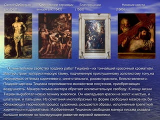 Святой Себастьян Коронование терновым Благовещение Несение крестаСвятой Себастьян Коронование терновым Благовещение Несение креста
(ок. !570) венцом (ок. 1542) (1565) (1565)(ок. !570) венцом (ок. 1542) (1565) (1565)
Отличительное свойство поздних работ Тициана – их тончайший красочный хроматизм.Отличительное свойство поздних работ Тициана – их тончайший красочный хроматизм.
Мастер строит колористическую гамму, подчиненную приглушенному золотистому тону,наМастер строит колористическую гамму, подчиненную приглушенному золотистому тону,на
неуловимых оттенках коричневого, сине-стального, розово-красного, блекло-зеленого.неуловимых оттенках коричневого, сине-стального, розово-красного, блекло-зеленого.
Поздние картины Тициана переливаются множеством полутонов, приобретающихПоздние картины Тициана переливаются множеством полутонов, приобретающих
воздушность. Манера письма мастера обретает исключительную свободу. К концу жизнивоздушность. Манера письма мастера обретает исключительную свободу. К концу жизни
Тициан выработал новую технику живописи. Он накладывал краски на холст и кистью, иТициан выработал новую технику живописи. Он накладывал краски на холст и кистью, и
шпателем, и пальцами. Из сочетания многообразных по форме свободных мазков как бышпателем, и пальцами. Из сочетания многообразных по форме свободных мазков как бы
обнажающих творческий процесс художника, рождаются образы, исполненные трепетнойобнажающих творческий процесс художника, рождаются образы, исполненные трепетной
жизненности и драматизма. Изобретенная Тицианом свободная манера письма оказалажизненности и драматизма. Изобретенная Тицианом свободная манера письма оказала
большое влияние на последующее развитие мировой живописи.большое влияние на последующее развитие мировой живописи.
 