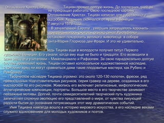 Оплакивание Христа (1576)Оплакивание Христа (1576) Тициан прожил долгую жизнь. До последних дней онТициан прожил долгую жизнь. До последних дней он
не прекращал работать. Свою последнюю картинуне прекращал работать. Свою последнюю картину
«Оплакивание Христа», Тициан написал для собственного«Оплакивание Христа», Тициан написал для собственного
надгробия. Художник скончался от чумы в Венециинадгробия. Художник скончался от чумы в Венеции
27 августа 1576 года.27 августа 1576 года.
В зачумленной Европе , умерших запрещалось хоронитьВ зачумленной Европе , умерших запрещалось хоронить
и предписывалось сжигать, однако сенат Республикии предписывалось сжигать, однако сенат Республики
постановил похоронить великого живописца в соборепостановил похоронить великого живописца в соборе
Санта-Мария Глориоза деи Фрари. И это не удивительно.Санта-Мария Глориоза деи Фрари. И это не удивительно.
Ведь Тициан еще в молодости получил титул ПервогоВедь Тициан еще в молодости получил титул Первого
художника Венеции. Его узнали, когда ему еще не было и тридцати. Его возводили вхудожника Венеции. Его узнали, когда ему еще не было и тридцати. Его возводили в
один ряд с его учителями – Микеланджело и Рафаэлем. За свою парадоксально долгуюодин ряд с его учителями – Микеланджело и Рафаэлем. За свою парадоксально долгую
(по тем временам) жизнь, Тициан оставил колоссальное художественное наследие,(по тем временам) жизнь, Тициан оставил колоссальное художественное наследие,
с которым вряд ли могут сравниться даже такие плодовитые мастера, как Рубенс ис которым вряд ли могут сравниться даже такие плодовитые мастера, как Рубенс и
Рембрандт.Рембрандт.
Творческое наследие Тициана огромно: это около 120-130 полотен, фрески, рядТворческое наследие Тициана огромно: это около 120-130 полотен, фрески, ряд
превосходных подготовительных рисунков, серия гравюр на дереве, созданных в егопревосходных подготовительных рисунков, серия гравюр на дереве, созданных в его
мастерской по его рисункам. Живопись его включает религиозные, мифологические,мастерской по его рисункам. Живопись его включает религиозные, мифологические,
аллегорические композиции, портреты. Большое место в его творчестве занимаюталлегорические композиции, портреты. Большое место в его творчестве занимают
пейзажные мотивы. Долгий, почти семидесятилетний творческий путь художникапейзажные мотивы. Долгий, почти семидесятилетний творческий путь художника
запечатлел сложную эволюцию его представлений о мире, от чувства ликующейзапечатлел сложную эволюцию его представлений о мире, от чувства ликующей
радости бытия до осознания потрясающих этот мир драматических событий.радости бытия до осознания потрясающих этот мир драматических событий.
Имя Тициана навсегда вошло в историю мирового искусства, а его наследие векамиИмя Тициана навсегда вошло в историю мирового искусства, а его наследие веками
служило вдохновением для молодых художников и поэтов.служило вдохновением для молодых художников и поэтов.
 