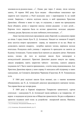 10
земляков на их родном языке…»1
. Однак уже через 2 місяці, після початку
занять, 10 червня 1862 року було видане «Высочайшее повеление» про
закриття всіх існуючих у Росії недільних шкіл і перетворення їх на новій
основі. Закрилась і жіноча недільна школа, в якій працювала Христина
Данилівна. «Помню я живо то горе, то смущение, с каким мы принуждены
были объявить детям о закрытии школы; помню рыдания и плач детей…
Картина этого закрытия была по истине драматична: молодые девушки-
ученицы, рыдая, бросались на шею любимым учительницам…»2
.
Лише частина вчительок продовжили довгу боротьбу за доведення справи
до кінця. І серед інших була Х. Д. Алчевська. Невдачі не знищили її енергії,
вона захотіла вперто продовжити справу, не зважаючи ні на що. Якщо не
дозволяють навчати відкрито, потрібно навчати таємно, вирішила молода
вчителька. Розшукала своїх учениць і запросила їх приходити на заняття до
будинку Алчевських. Удома можна було навчати до двадцяти дівчат. Навчання
велось таємно. До того ж недільні школи були запідозрені в
антисуспільній діяльності. Христині Данилівні радили кинути цю справу,
лякали штрафами, навіть закриттям чайного магазину, єдиного джерела
існування сім’ї. Часто заняття припинялися, а потім знову відновлювалися. Але
Христина Данилівна вірила у свою справу й знаходила собі підтримку в таких
однодумцях, як Єлизавета Дмитрівна Чирикова (Гердєєва), В. Н. Томашевська
та ін.
У 1864 році недільні школи були визнані, але з такими великими
обмеженнями, що Х. Д. Алчевській довелося продовжувати навчання таємно.
Так справи йшли ще чотири роки.
У 1869 році в Харкові відкрилося Товариство грамотності, гурток
учительок – однодумців Х. Д. Алчевської також ввійшов у це товариство. «С
верою и надеждою вступили мы в Общество грамотности. Не раз в собраниях я
трепетно подавала свой голос за устройство воскресной школы. Наконец,
1 Х. Д. Алчевськая, «Полувековой юбилей», стр. 11.
2 Х. Д. Алчевськая, «Полувековой юбилей», стр. 12.
 