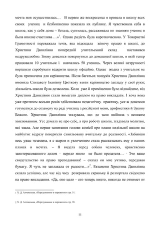 11
мечта моя осуществилась… В первое же воскресенье я привела в школу всех
своих учениц и безбоязненно показала их публике. Я чувствовала себя в
школе, как у себя дома – бегала, суетилась, рассаживала по знаниям учениц и
была вполне счастлива …»1
. Однак радість була короткочасною. У Товаристві
Грамотності переважала течія, яка відкидала жіночу працю в школі, до
Христини Данилівни попередній учительський склад поставився
недружелюбно. Знову довелося повернутися до домашньої школи, в якій тепер
працювали 10 учительок і навчались 50 учениць. Через великі незручності
вирішили спробувати відкрити школу офіційно. Однак жодна з учительок не
була призначена для керівництва. Після багатьох пошуків Христина Данилівна
вмовила Єлизавету Іванівну Цвєткову взяти керівництво закладу у свої руки;
діяльність школи була дозволена. Коли уже й приміщення було віднайдене, від
Христини Данилівни стали вимагати диплом на право викладати. І хоча вона
уже протягом восьми років здійснювала педагогічну практику, усе ж довелося
готуватися до екзамену на раді училищ з російської мови, арифметики й Закону
Божого. Христина Данилівна згадувала, що до зали ввійшла з великим
хвилюванням. Усе думала не про себе, а про роботу школи, згадувала молитви,
які знала. Але перше запитання голови комісії про плани недільної школи на
майбутнє відразу повернули схвильовану вчительку до реальності. «Забывши
весь ужас экзамена, я с жаром и увлечением стала рассказывать ему о наших
планах и мечтах. – Я видела перед собою человека, нравственно
заинтересованного делом – передо мною не было предателя… - Это ваше
свидетельство на право преподавания! – сказал он мне учтиво, передавая
бумагу. Я чуть не заплакала от радости…»2
. Екзамени Христина Данилівна
склала успішно, але час від часу розкривала скриньку й розгортала свідоцтво
на право викладання. «Да, оно цело – его теперь никто, никогда не отнимет от
1 Х. Д. Алчевськая, «Передуманное и пережитое» стр. 31.
2 Х. Д. Алчевськая, «Передуманное и пережитое» стр. 38.
 