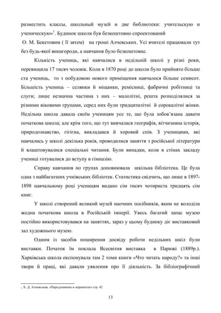 13
разместить классы, школьный музей и две библиотеки: учительскую и
ученическую»1
. Будинок школи був безкоштовно спроектований
О. М. Бекетовим ( її зятем) на гроші Алчевських. Усі вчителі працювали тут
без будь-якої винагороди, а навчання було безкоштовне.
Кількість учениць, які навчалися в недільній школі у різні роки,
перевищила 17 тисяч чоловік. Коли в 1870 році до школи було прийнято більше
ста учениць, то з побудовою нового приміщення навчалося більше семисот.
Більшість учениць – селянки й міщанки, ремісниці, фабричні робітниці та
слуги; лише незначна частина з них – малолітні, решта розподілялися за
різними віковими групами, серед них були тридцятилітні й сорокалітні жінки.
Недільна школа давала своїм ученицям усе те, що була зобов’язана давати
початкова школа; але крім того, що тут вивчалася географія, вітчизняна історія,
природознавство, гігієна, викладався й хоровий спів. З ученицями, які
навчались у школі декілька років, проводилися заняття з російської літератури
й влаштовувалися спеціальні читання. Були випадки, коли в стінах закладу
учениці готувалися до вступу в гімназію.
Справу навчання по групах доповнювала шкільна бібліотека. Це була
одна з найбагатших учнівських бібліотек. Статистика свідчить, що лише в 1897-
1898 навчальному році ученицям видано сім тисяч чотириста тридцять сім
книг.
У школі створений великий музей наочних посібників, яким не володіла
жодна початкова школа в Російській імперії. Увесь багатий запас музею
постійно використовувався на заняттях, зараз у цьому будинку діє виставковий
зал художнього музею.
Одним із засобів поширення досвіду роботи недільних шкіл були
виставки. Початок їм поклала Всесвітня виставка в Парижі (1889р.).
Харківська школа експонувала там 2 томи книги «Что читать народу?» та інші
твори й праці, які давали уявлення про її діяльність. За бібліографічний
1 Х. Д. Алчевськая, «Передуманное и пережитое» стр. 42
 