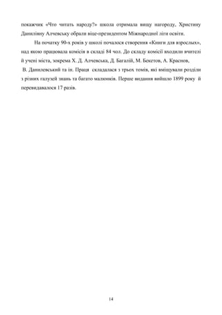 14
покажчик «Что читать народу?» школа отримала вищу нагороду, Христину
Данилівну Алчевську обрали віце-президентом Міжнародної ліги освіти.
На початку 90-х років у школі почалося створення «Книги для взрослых»,
над якою працювала комісія в складі 84 чол. До складу комісії входили вчителі
й учені міста, зокрема Х. Д. Алчевська, Д. Багалій, М. Бекетов, А. Краснов,
В. Данилевський та ін. Праця складалася з трьох томів, які вміщували розділи
з різних галузей знань та багато малюнків. Перше видання вийшло 1899 року й
перевидавалося 17 разів.
 
