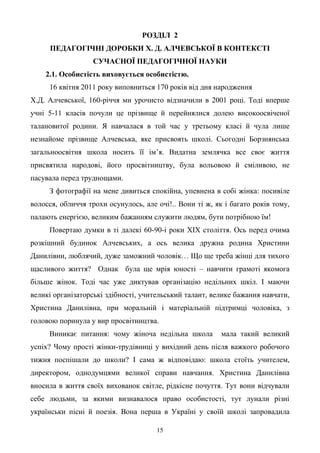 15
РОЗДІЛ 2
ПЕДАГОГІЧНІ ДОРОБКИ Х. Д. АЛЧЕВСЬКОЇ В КОНТЕКСТІ
СУЧАСНОЇ ПЕДАГОГІЧНОЇ НАУКИ
2.1. Особистість виховується особистістю.
16 квітня 2011 року виповниться 170 років від дня народження
Х.Д. Алчевської, 160-річчя ми урочисто відзначили в 2001 році. Тоді вперше
учні 5-11 класів почули це прізвище й перейнялися долею високоосвіченої
талановитої родини. Я навчалася в той час у третьому класі й чула лише
незнайоме прізвище Алчевська, яке присвоять школі. Сьогодні Борзнянська
загальноосвітня школа носить її ім’я. Видатна землячка все своє життя
присвятила народові, його просвітництву, була вольовою й сміливою, не
пасувала перед труднощами.
З фотографії на мене дивиться спокійна, упевнена в собі жінка: посивіле
волосся, обличчя трохи осунулось, але очі!.. Вони ті ж, як і багато років тому,
палають енергією, великим бажанням служити людям, бути потрібною їм!
Повертаю думки в ті далекі 60-90-і роки ХІХ століття. Ось перед очима
розкішний будинок Алчевських, а ось велика дружна родина Христини
Данилівни, люблячий, дуже заможний чоловік… Що ще треба жінці для тихого
щасливого життя? Однак була ще мрія юності – навчити грамоті якомога
більше жінок. Тоді час уже диктував організацію недільних шкіл. І маючи
великі організаторські здібності, учительський талант, велике бажання навчати,
Христина Данилівна, при моральній і матеріальній підтримці чоловіка, з
головою поринула у вир просвітництва.
Виникає питання: чому жіноча недільна школа мала такий великий
успіх? Чому прості жінки-трудівниці у вихідний день після важкого робочого
тижня поспішали до школи? І сама ж відповідаю: школа стоїть учителем,
директором, однодумцями великої справи навчання. Христина Данилівна
вносила в життя своїх вихованок світле, рідкісне почуття. Тут вони відчували
себе людьми, за якими визнавалося право особистості, тут лунали різні
українськи пісні й поезія. Вона перша в Україні у своїй школі запровадила
 