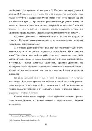 16
«кулішівку». Цим правописом, створеним П. Кулішом, ми користуємось й
дотепер. П. Куліш разом із І. Пулюєм був у неї в школі. Про цю зустріч є така
згадка: «Розумний і обдарований Куліш уразив мене своєю красою. Це був
чоловік високого росту, з правильними рисами обличчя, розумними глибокими
очима, з темними вусами, як у типових запорожців на картинах. А коли він
починав говорити, ці глибокі очі оживали якимсь внутрішнім вогнем, і він
здавався не просто людиною, а героєм, вихопленим із історичного роману»1
.
«Христина Даниловна - образцовый педагог, педагог по природе, по
страсти… Не только распорядительница, но и исполнительница, не только
учительница, но и душа школы»2
.
За п’ятдесят років педагогічної діяльності тут працювала не одна тисяча
вчительок, були такі, що робили не роками, а десятиліттями. Що їх тримало в
школі? Звичайно ж, вони знайшли роботу для душі, товариство однодумців,
методичну організацію, яка давала можливість бути не лише виконавцями, але
й творцями. І завжди домінувала особистість Христини Данилівни, яка
об’єднувала; скрізь ґрунтовно підготовлена, натхненна, з яскравою мовою, з
цікавим змістом повідомлення, з останніми новинками й часто актуальними
питаннями.
Христина Данилівна сама «горіла» в роботі й запалювала своїх учительок
цим вогнем. Вона знала про все, що робилося в школі; знала всіх учениць,
уміла вислухати й дати пораду, бути вимогливою й доброю одночасно, не
уникала надавати ученицям різну допомогу, її знали й довіряли батьки. Ця
щоденна робота була її життям.
Сучасна школа також потребує таких керівників, освічених, умілих,
компетентних, людяних, які можуть запалювати вогонь пізнання, спонукати
до творчості.
1 Нова просвіта, 24 травня 2003р, «Гордість твоя, Україно», с. 3, С. Вишнівська
2 Х. Д. Алчевськая, «Полувековой юбилей», стр. 16.
 