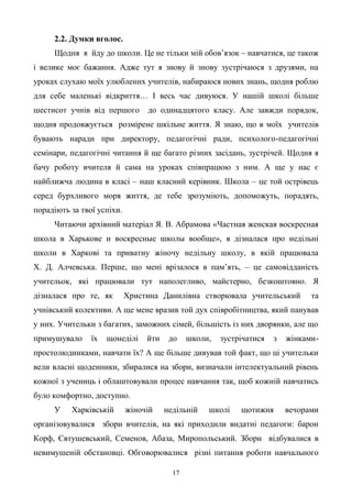 17
2.2. Думки вголос.
Щодня я йду до школи. Це не тільки мій обов’язок – навчатися, це також
і велике моє бажання. Адже тут я знову й знову зустрічаюся з друзями, на
уроках слухаю моїх улюблених учителів, набираюся нових знань, щодня роблю
для себе маленькі відкриття… І весь час дивуюся. У нашій школі більше
шестисот учнів від першого до одинадцятого класу. Але завжди порядок,
щодня продовжується розмірене шкільне життя. Я знаю, що в моїх учителів
бувають наради при директору, педагогічні ради, психолого-педагогічні
семінари, педагогічні читання й ще багато різних засідань, зустрічей. Щодня я
бачу роботу вчителя й сама на уроках співпрацюю з ним. А ще у нас є
найближча людина в класі – наш класний керівник. Школа – це той острівець
серед бурхливого моря життя, де тебе зрозуміють, допоможуть, порадять,
порадіють за твої успіхи.
Читаючи архівний матеріал Я. В. Абрамова «Частная женская воскресная
школа в Харькове и воскресные школы вообще», я дізналася про недільні
школи в Харкові та приватну жіночу недільну школу, в якій працювала
Х. Д. Алчевська. Перше, що мені врізалося в пам’ять, – це самовідданість
учительок, які працювали тут наполегливо, майстерно, безкоштовно. Я
дізналася про те, як Христина Данилівна створювала учительський та
учнівський колективи. А ще мене вразив той дух співробітництва, який панував
у них. Учительки з багатих, заможних сімей, більшість із них дворянки, але що
примушувало їх щонеділі йти до школи, зустрічатися з жінками-
простолюдинками, навчати їх? А ще більше дивував той факт, що ці учительки
вели власні щоденники, збиралися на збори, визначали інтелектуальний рівень
кожної з учениць і облаштовували процес навчання так, щоб кожній навчатись
було комфортно, доступно.
У Харківській жіночій недільній школі щотижня вечорами
організовувалися збори вчителів, на які приходили видатні педагоги: барон
Корф, Євтушевський, Семенов, Абаза, Миропольський. Збори відбувалися в
невимушеній обстановці. Обговорювалися різні питання роботи навчального
 