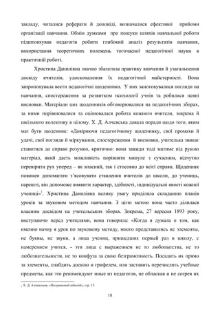 18
закладу, читалися реферати й доповіді, визначалися ефективні прийоми
організації навчання. Обмін думками про пошуки шляхів навчальної роботи
підштовхував педагогів робити глибокий аналіз результатів навчання,
використання теоретичних положень тогочасної педагогічної науки в
практичній роботі.
Христина Данилівна значно збагатила практику вивчення й узагальнення
досвіду вчителів, удосконалення їх педагогічної майстерності. Вона
запропонувала вести педагогічні щоденники. У них занотовувалися погляди на
навчання, спостереження за розвитком психології учнів та робилися певні
висновки. Матеріали цих щоденників обговорювалися на педагогічних зборах,
за ними порівнювалися та оцінювалася робота кожного вчителя, зокрема й
шкільного колективу в цілому. Х. Д. Алчевська давала поради щодо того, яким
має бути щоденник: «Довіряючи педагогічному щоденнику, свої промахи й
удачі, свої погляди й міркування, спостереження й висновки, учителька звикає
ставитися до справи розумно, критично: вона завжди тоді матиме під рукою
матеріал, який дасть можливість порівняти минуле з сучасним, відчутно
перевірити рух уперед – як власний, так і стосовно до всієї справи. Щоденник
повинен допомагати з’ясовувати ставлення вчителів до школи, до учениць,
нарешті, він допоможе виявити характер, здібності, індивідуальні якості кожної
учениці»1
. Христина Данилівна велику увагу приділяла складанню планів
уроків за звуковим методом навчання. З цією метою вона часто ділилася
власним досвідом на учительських зборах. Зокрема, 27 вересня 1893 року,
виступаючи перед учителями, вона говорила: «Когда я думала о том, как
именно начну я урок по звуковому методу, много представились не элементы,
не буквы, не звуки, а лица учениц, пришедших первый раз в школу, с
намерением учится, - эти лица с выражением не то любопытства, не то
любознательности, не то конфуза за свою безграмотность. Посадить их прямо
за элементы, снабдить доскою и грифелем, или заставить перечислять учебные
предметы, как это рекомендуют иные из педагогов, не обласкав и не согрев их
1 Х. Д. Алчевськая, «Полувековой юбилей», стр. 15.
 