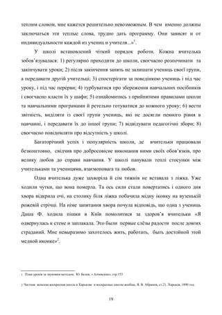 19
теплим словом, мне кажется решительно невозможным. В чем именно должны
заключаться эти теплые слова, трудно дать программу. Они зависят и от
индивидуальности каждой из учениц и учителя...»1
.
У школі встановлений чіткий порядок роботи. Кожна вчителька
зобов’язувалася: 1) регулярно приходити до школи, своєчасно розпочинати та
закінчувати уроки; 2) після закінчення занять не залишати учениць своєї групи,
а передавати другій учительці; 3) спостерігати за поведінкою учениць і під час
уроку, і під час перерви; 4) турбуватися про збереження навчальних посібників
і своєчасно класти їх у шафи; 5) ознайомитись з прийнятими правилами школи
та навчальними програмами й ретельно готуватися до кожного уроку; 6) вести
звітність, виділяти із своєї групи учениць, які не досягли певного рівня в
навчанні, і передавати їх до іншої групи; 7) відвідувати педагогічні збори; 8)
своєчасно повідомляти про відсутність у школі.
Багаторічний успіх і популярність школи, де вчительки працювали
безкоштовно, свідчив про добросовісне виконання ними своїх обов’язків, про
велику любов до справи навчання. У школі панували теплі стосунки між
учительками та ученицями, взаємоповага та любов.
Одна вчителька дуже захворіла й сім тижнів не вставала з ліжка. Уже
ходили чутки, що вона померла. Та ось сили стали повертатись і одного дня
хвора відкрила очі, на столику біля ліжка побачила мідну іконку на вузенькій
рожевій стрічці. На німе запитання хвора почула відповідь, що одна з учениць
Даша Ф. ходила пішки в Київ помолитися за здоров’я вчительки «Я
одвернулась к стене и заплакала. Это были первые слѐзы радости после довгих
страданий. Мне невыразимо захотелось жить, работать, быть достойной этой
медной иконке»2
.
1 План уроків за звуковим методом, Ю. Белов, « Алчевские», стр 153
2 Частная женская воскресная школа в Харькове и воскресные школы вообще, Я. В. Абрамов, ст.21, Харьков, 1890 год.
 