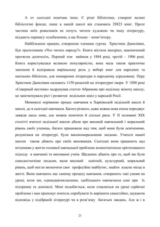 21
А от сьогодні помічаю інше. Є різні бібліотеки, створені великі
бібліотечні фонди; лише в нашій школі він становить 28823 книг. Проте
частина моїх ровесників не хочуть читати художню чи іншу літературу,
віддають перевагу телебаченню, а ще більше – комп’ютеру.
Найбільшою працею, створеною членами гуртка Христини Данилівни,
був трьохтомник «Что читать народу?». Книга містила матеріал, накопичений
протягом десятиліть. Перший том вийшов у 1884 році, третій – 1906 році.
Книга користувалася великою популярністю, вона мала також практичне
значення й відігравала вирішальну роль у виборі книг для народних та
шкільних бібліотек, для поширення літератури в народному середовищі. Перу
Христини Данилівни належать 1150 рецензій на літературні твори. У 1888 році
«Северный вестник» надрукував статтю Абрамова про недільну жіночу школу,
це започаткувало ріст і розвиток недільних шкіл у царській Росії.
Мимоволі порівнюю процес навчання в Харківській недільній школі й
школі, де я сьогодні навчаюся. Багато різного, адже кожна нова епоха породжує
завжди щось нове, але можна помітити й спільні риси. У ІІ половині ХІХ
столітті вчителі недільної школи дбали про високий навчальний і моральний
рівень своїх учениць, багато працювали над тим, щоб вони були освіченими,
розумілися на літературі, були високоморальними людьми. Учителі нашої
школи також дбають про своїх вихованців. Сьогодні вони працюють над
втіленням у життя головної навчальної проблеми компетентнісно орієнтованого
підходу в навчанні та вихованні учнів. Щоденно дбають про те, щоб ми були
самодостатніми людьми, мали високий освітній, культурний, моральний
рівень, щоб могли визначити своє професійне майбутнє, знайти власне місце в
житті. Вони навчають нас самому процесу навчання, створюють такі умови на
уроці, коли ми, одинадцятикласники, здебільшого навчаємося самі при їх
підтримці та допомозі. Мені подобається, коли ставляться на уроці серйозні
проблеми і нам пропонує вчитель спробувати їх вирішити самостійно, шукаючи
відповідь у підібраній літературі чи в розв’язку багатьох завдань. Але ж і в
 