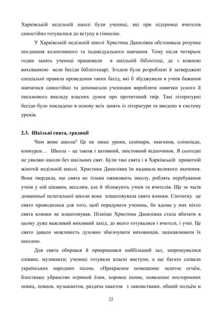 22
Харківській недільній школі були учениці, які при підтримці вчителів
самостійно готувалися до вступу в гімназію.
У Харківській недільній школі Христина Данилівна обстоювала розумне
поєднання колективного та індивідуального навчання. Тому після чотирьох
годин занять учениці працювали в шкільній бібліотеці, де з кожною
вихованкою вели бесіди бібліотекарі. Згодом були розроблені й затверджені
спеціальні правила проведення таких бесід, які б збуджували в учнів бажання
навчатися самостійно та допомагали ученицям виробляти навички усного й
письмового викладу власних думок про прочитаний твір. Такі літературні
бесіди було покладено в основу всіх занять із літератури та введено в систему
уроків.
2.3. Шкільні свята, традиції
Чим живе школа? Це не лише уроки, семінари, змагання, олімпіади,
конкурси… Школа – це також і активний, змістовний відпочинок. Я сьогодні
не уявляю школи без шкільних свят. Були такі свята і в Харківській приватній
жіночій недільній школі. Христина Данилівна їм надавала великого значення.
Вона твердила, що свята не тільки оживляють школу, роблять перебування
учнів у ній цікавим, веселим, але й зближують учнів та вчителів. Ще за часів
домашньої нелегальної школи вона влаштовувала свято ялинки. Спочатку це
свято проводилося для того, щоб порадувати учениць, бо вдома у них ніхто
свята ялинки не влаштовував. Пізніше Христина Данилівна стала вбачати в
цьому дуже важливий виховний захід, до якого готувалися і вчителі, і учні. Це
свято давало можливість духовно збагачувати вихованців, зацікавлювати їх
школою.
Для свята обирався й прикрашався найбільший зал, запрошувалися
співаки, музиканти; учениці готували власні виступи, а ще багато співали
українських народних пісень. «Прекрасное помещение залитое огнѐм,
блестящее убранство огрмной ѐлки, хоровое пение, появление посторонних
певиц, певцов, музыкантов, раздача пакетов з лакомствами, общий подъѐм и
 