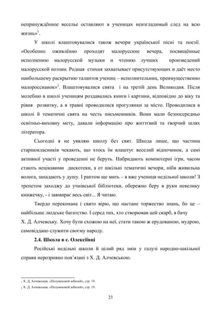 23
непринуждѐнное веселье оставляют в ученицах неизгладимый след на всю
жизнь»1
.
У школі влаштовувалися також вечори української пісні та поезії.
«Особенно оживлѐнно проходят малорусские вечера, посвящѐнные
исполнению малорусской музыки и чтению лучших произведений
малорусской поэзии. Родная стихия захватывает присутствующих и даѐт место
наибольшему раскрытию талантов учениц – исполнительниц, преимущественно
малороссианок»2
. Влаштовувалися свята і на третій день Великодня. Після
молебню в школі ученицям роздавались книги і картини, відповідно до віку та
рівня розвитку, а в травні проводилися прогулянки за місто. Проводилися в
школі й тематичні свята на честь письменників. Вони мали безпосередньо
освітньо-виховну мету, давали інформацію про життєвий та творчий шлях
літератора.
Сьогодні я не уявляю школу без свят. Шкода лише, що частина
старшокласників чекають, що хтось їм влаштує веселий відпочинок, а самі
активної участі у проведенні не беруть. Набридають компютерні ігри, часом
стають нецікавими дискотеки, а от шкільні тематичні вечори, ніби живильна
волога, западають у душу. І раптом ще мить – я вже учениця недільної школи! З
трепетом заходжу до учнівської бібліотеки, обережно беру в руки невелику
книжечку, - і завмирає весь світ... Я читаю.
Твердо переконана і свято вірю, що настане торжество знань, бо це –
найбільше людське багатство. І серед тих, хто створював цей скарб, я бачу
Х. Д. Алчевську. Хочу бути схожою на неї, стати такою ж ерудованою, мудрою,
самовіддано служити своєму народу.
2.4. Школа в с. Олексіївці
Російські недільні школи й цілий ряд змін у галузі народно-шкільної
справи нерозривно пов’язані з Х. Д. Алчевською.
1 Х. Д. Алчевськая, «Полувековой юбилей», стр. 19.
2 Х. Д. Алчевськая, «Полувековой юбилей», стр. 19.
 