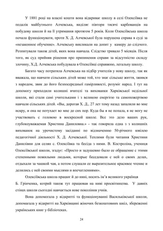 24
У 1881 році на власні кошти вона відкриває школу в селі Олексіївка не
подалік майбутнього Алчевська, виділяє півтори тисячі карбованців на
побудову школи й на її утримання протягом 5 років. Коли Олексіївська школа
почала функціонувати, проти Х. Д. Алчевської була порушена справа в суді за
«незаконное обучение». Алчевську викликали на допит у камеру до слідчого.
Розпитували також дітей, яких вона навчала. Слідство тривало 5 місяців. Після
того, як суд прийняв рішення про припинення справи за відсутністю складу
злочину, Х.Д. Алчевська побудувала в Олексіївці справжню, легальну школу.
Багато часу потратила Алчевська на підбір учителів у нову школу, так як
вважала, що навчати сільських дітей може той, хто знає сільське життя, зжився
з народом, звик до його безпосередньої гамірливості, розуміє народ. І тут на
допомогу приходили колишні вчителі та вихованки Харківської недільної
школи, які стали самі учительками і з великою енергією та самопожертвою
навчали сільських дітей. «Вы, дорогая Х. Д., 27 лет тому назад запалили во мне
искру, и она не потухает во мне до сих пор. Куда бы я не попала, я не могу не
участвовать с головою в воскресной школе. Все это дело ваших рук,
глубокоуважаемая Христина Даниловна.» - так говорила одна з з колишніх
вихованок на урочистому засіданні по відзначенню 50-річного ювілею
педагогічної діяльності Х. Д. Алчевської. Теплими були читання Христини
Данилівни для селян с. Олексіївка та бесіда з ними. В. Костроліна, учениця
Олексіївської школи, згадує: «Просто и задушевно было ее обращение с этими
степенными пожилыми людьми, которые беседовали с ней о своих делах,
отдыхали за чашкой чая, а потом слушали ее выразительное красивое чтение и
делились с ней своими мыслями и впечатлениями».
Олексіївська школа працює й до нині, носить ім’я великого українця
Б. Грінченка, котрий також тут працював на ниві просвітництва. У давніх
стінах школи сьогодні навчається нове покоління учнів.
Вона допомогала у відкритті та функціонуванні Васильківської школи,
допомагала у відкритті на Харківщині жіночих безкоштовних шкіл, збереженні
українських книг у бібліотеках.
 