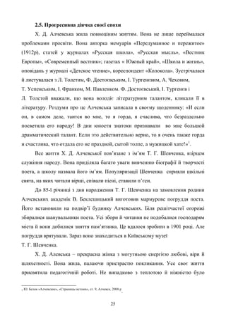 25
2.5. Прогресивна діячка своєї епохи
Х. Д. Алчевська жила повноціним життям. Вона не лише переймалася
проблемами просвіти. Вона авторка мемуарів «Передуманное и пережитое»
(1912р), статей у журналах «Русская школа», «Русская мысль», «Вестник
Европы», «Современный вестник»; газетах « Южный край», «Школа и жизнь»,
оповідань у журналі «Детское чтение», кореспондент «Колокола». Зустрічалася
й листувалася з Л. Толстим, Ф. Достоєвським, І. Тургенєвим, А. Чеховим,
Т. Успенським, І. Франком, М. Павленком. Ф. Достоєвський, І. Тургенєв і
Л. Толстой вважали, що вона володіє літературним талантом, кликали її в
літературу. Роздуми про це Алчевська записала в своєму щоденнику: «И если
он, в самом деле, таится во мне, то я горда, я счаслива, что безраздельно
посветила его народу! В дни юности знатоки признавали во мне большой
драмматический талант. Если это действительно верно, то я очень также горда
и счастлива, что отдала его не праздной, сытой толпе, а мужицкой хате!»1
.
Все життя Х. Д. Алчевської пов’язане з ім’ям Т. Г. Шевченка, взірцем
служіння народу. Вона приділяла багато уваги вивченню біографії й творчості
поета, а школу назвала його ім’ям. Популяризації Шевченка сприяли шкільні
свята, на яких читали вірші, співали пісні, ставили п’єси.
До 85-ї річниці з дня народження Т. Г. Шевченка на замовлення родини
Алчевських академік В. Беклешицький виготовив мармурове погруддя поета.
Його встановили на подвір’ї будинку Алчевських. Біля решітчастої огорожі
збиралися шанувальники поета. Усі збори й читання не подобалися господарям
міста й вони добилися зняття пам’ятника. Це вдалося зробити в 1901 році. Але
погруддя врятували. Зараз воно знаходиться в Київському музеї
Т. Г. Шевченка.
Х. Д. Алевська – прекрасна жінка з могутньою енергією любові, віри й
шляхетності. Вона жила, палаючи пристрастю покликання. Усе своє життя
присвятила педагогічній роботі. Не випадково з теплотою й ніжністю було
1 Ю. Белов «Алчевские», «Страницы истоии», ст. 9, Алчевск, 2008 р
.
 