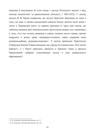 26
написано й виголошено їй сотні вітань з нагоди 50-літнього ювілею з часу
початку педагогічної та просвітницької діяльності ( 1862-1912). У своєму
виступі В. В. Іванов підкреслив, що заслуга Христини Данилівни не лише в
тому, що вона зі своїми однодумцями навчила більше десятка тисяч жінок і
дівчат у Харківській школі та сприяла навчанню їх через інші школи, що
здійснила видання двох монументальних трьохтомних видань, але, насамперед,
у тому, «что она создала движение в стране, подняла мысль страны, прочно
водрузила в жизни знамя «женщины-человека», давно сокрушив идею
женщины-рабыни, женщины-игрушки»1
. У своєму привітанні Чернігівська
Губернська Земська Управа вказувала, що «труды по изданию книг «Что читать
народу?», и « Книги взрослых» принесли и приносят также в пределы
Черниговской губернии существенную пользу в день внешкольного
образования»2
.
1 Х. Д. Алчевськая, «Полувековой юбилей», стр. 77.
2 Х. Д. Алчевськая, «Полувековой юбилей», стр. 163.
 