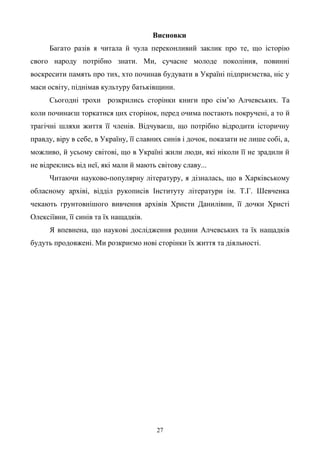 27
Висновки
Багато разів я читала й чула переконливий заклик про те, що історію
свого народу потрібно знати. Ми, сучасне молоде покоління, повинні
воскресити память про тих, хто починав будувати в Україні підприємства, ніс у
маси освіту, піднімав культуру батьківщини.
Сьогодні трохи розкрились сторінки книги про сім’ю Алчевських. Та
коли починаєш торкатися цих сторінок, перед очима постають покручені, а то й
трагічні шляхи життя її членів. Відчуваєш, що потрібно відродити історичну
правду, віру в себе, в Україну, її славних синів і дочок, показати не лише собі, а,
можливо, й усьому світові, що в Україні жили люди, які ніколи її не зрадили й
не відреклись від неї, які мали й мають світову славу...
Читаючи науково-популярну літературу, я дізналась, що в Харківському
обласному архіві, відділ рукописів Інституту літератури ім. Т.Г. Шевченка
чекають грунтовнішого вивчення архівів Христи Данилівни, її дочки Христі
Олексіївни, її синів та їх нащадків.
Я впевнена, що наукові дослідження родини Алчевських та їх нащадків
будуть продовжені. Ми розкриємо нові сторінки їх життя та діяльності.
 