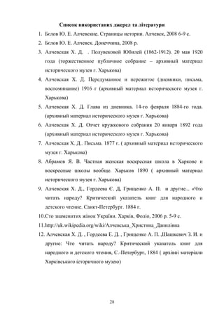 28
Список використаних джерел та літератури
1. Бєлов Ю. Е. Алчевские. Страницы истории. Алчевск, 2008 6-9 с.
2. Бєлов Ю. Е. Алчевск. Донеччина, 2008 р.
3. Алчевская Х. Д. . Полувековой Юбилей (1862-1912). 20 мая 1920
года (торжественное публичное собрание – архивный материал
исторического музея г. Харькова)
4. Алчевская Х. Д. Передуманное и пережитое (дневники, письма,
воспоминание) 1916 г (архивный материал исторического музея г.
Харькова)
5. Алчевская Х. Д. Глава из дневника. 14-го февраля 1884-го года.
(архивный материал исторического музея г. Харькова)
6. Алчевская Х. Д. Отчет кружкового собрания 20 января 1892 года
(архивный материал исторического музея г. Харькова)
7. Алчевская Х. Д.. Письма. 1877 г. ( архивный материал исторического
музея г. Харькова)
8. Абрамов Я. В. Частная женская воскресная школа в Харкове и
воскресные школы вообще. Харьков 1890 ( архивный материал
исторического музея г. Харькова)
9. Алчевская Х. Д., Гордеева Є. Д, Грищенко А. П. и другие... «Что
читать народу? Критический указатель книг для народного и
детского чтение. Санкт-Петербург. 1884 г.
10.Сто знаменитих жінок України. Харків, Фоліо, 2006 р. 5-9 с.
11.http://uk.wikipedia.org/wiki/Алчевська_Христина_Данилівна
12. Алчевская Х. Д. , Гордеева Е. Д. , Грищенко А. П. ,Шашкевич З. И. и
другие: Что читать народу? Критический указатель книг для
народного и детского чтения, С.-Петербург, 1884 ( архівні матеріали
Харківського історичного музею)
 