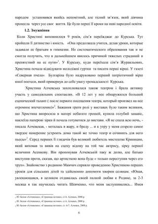 6
народом установився якийсь непомітний, але тісний зв’язок, який дівчина
пронесла через усе своє життя. Це були перші її кроки на ниві народної освіти.
1.2. Змужніння
Коли Христині виповнилося 9 років, сім’я переїжджає до Курська. Тут
пройшли її дитинство і юність. «Она продолжала учится, делая уроки, которые
задавали ее братьям в гимназии. Но систематического образования так и не
смогла получить, что в дальнейшнем явилось причиной тяжелых страданий и
препятствий на ее пути»1
. У Курську, куди переїхала сім’я Журавльових,
Христина почала відвідувати молодіжні гуртки та писати перші вірші. У газеті
«Северная пчела» Булгаріна було надруковано перший патріотичний вірш
юної поетеси, який привернув до себе увагу громадськості Курська.
Христина Алчевська захоплювалася також театром і брала активну
участь у самодіяльних спектаклях. «В 12 лет у нее обнаружился большой
сценический талант ( после первого посещения театра, который произвел на нее
огромное впечатление)»2
. Бажання грати ролі у виставах було таким великим,
що Христина випросила в матері небагато грошей, купила голубий занавіс,
наклеїла паперові зірки й почала готуватися до вистави. «Я не спала всю ночь, -
писала Алчевская, - металась в жару, и бреду ... и к утру у меня созрело самое
твердое намерение устроить дома такой же точно театр и сочинить для него
пьесы»3
. Серед перших її глядачів був великий любитель мистецтва Криницин,
який виховав та вивів на сцену відому на той час актрису, зірку першої
величини Асенкову. Він пропонував Алчевській таку ж долю, але батько
виступив проти, сказав, що артисткою вона буде « только переступив через его
труп». Знайомство з родиною Мамчич сприяло проведенню Христиною перших
уроків для сільських дітей та здійсненню допомоги хворим селянам. «Юная,
увлекающаяся, я целиком отдавалась своей палкой любви к Родине, за 2-3
месяца я так научилась читать Шевченко, что меня заслушивались... Имея
1 Ю. Белов «Алчевские», «Страницы истоии», ст.6, Алчевск, 2008 р.
2 Ю. Белов «Алчевские», «Страницы истоии», ст.6, Алчевск, 2008 р.
3 Ю. Белов «Алчевские», «Страницы истоии», ст. 6-7, Алчевск, 2008 р.
 
