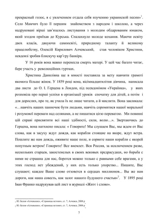 7
прекрасный голос, я с увлечением отдала себя изучению украинской песни»1
.
Село Мамчич було її першим знайомством з народом і школою, а через
надруковані вірші зав’язалось листування з молодим обдарованим юнаком,
який згодом приїхав до Курська. Спалахнуло молоде кохання. Маючи освіту
двох класів, дякуючи самоосвіті, природному таланту й великому
працелюбству, Олексій Кирилович Алчевський, став чоловіком Христини,
невдовзі зробив блискучу кар’єру банкіра.
У 16 років вона важко перенесла смерть матері. У цей час багато читає,
бере участь у революційних гуртках.
Христина Данилівна ще в юності поставила за мету навчити грамоті
якомога більше жінок. У 1859 році вона, вісімнадцятилітня дівчина, написала
два листи до О. І. Герцена в Лондон, під псевдонімом «Українка», у яких
розповіла про перші успіхи в організації уроків спочатку для дітей, а потім і
для дорослих, про те, як учила їх не лише читати, а й мислити. Вона закликала:
«…навчіть наших панночок бути людьми, навчіть соромитися нашої моральної
і розумової переваги над селянами, а не пишатися цією перевагою. Ми повинні
цій справі присвятити всі наші здібності, сили, волю…». Звертаючись до
Герцена, вона натхнено писала: « Говорите! Мы слушаем Вас, мы ждем от Вас
слова, как в засуху ждут дождя, как корабли стоящие на якоре, ждут ветра.
Пошлите же нам дождь, оживите наше поле, и сорвите наши корабли с якорей
попутным ветром! Говорите! Все внемлет. Вся Россия, за исключением разве,
нескольких старцев, закостенелых в своих вековых предрасудках, но борьба с
ними не страшна для нас, боротся можно только с равными себе врагами, а у
этих господ нет убеждений, у них есть только упорство... Пишите, Вас
слушают; каждое Ваше слово отзовется в сердцах миллионов... Вы же нам
дороги, как наша совесть, как залог нашого будушего счастья»2
. У 1895 році
Іван Франко надрукував цей лист в журналі «Житє і слово».
1 Ю. Белов «Алчевские», «Страницы истоии», ст. 7, Алчевск, 2008 р
.
2 Ю. Белов «Алчевские», «Страницы истоии», ст. 7, Алчевск, 2008 р
.
 