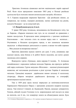 8
Христина Алчевська цікавилася життям національних окраїн царської
Росії. Коли після придушення повстання 1863 року в Польщі російське
суспільство було охоплене хвилею антипольських настроїв, «Колокол»
О. І. Герцена надрукував звернення Христини «До російських жінок», де
говорилося, що поляки, підкорені росіянами, значно освіченіші від росіян,
володіти Польщею – це не спокутний гріх.
1.3. Випробування розуму й волі.
У травні 1862 року Алчевська, звільнившись від батьківського гніту, їде
до Харкова. «Харьков показался мне чуть ли не столицей по сравнению с
нашим захолустьем. Я проходила мимо университета с чувством затаѐнного
благоговения – мне хотелось стать на колени перед ним и молиться…
Очутившись в большом культурном городе, я вся пламенела желанием
окунуться в общественную деятельность и ценить в жизни что-либо хорошее
… Мне указали на воскресные школы»1
.
Христина Данилівна шукала заняття для душі. І хоча, дізнавшись про
недільні школи, вона бачила в їх роботі багато недоліків, але всією душею
захопилась цією справою.
Відвідуючи гурток «Громада», яким керував її чоловік, Х. Алчевська
познайомилася з передовою ідейною молоддю Харкова, яка прагнула зробити
свій народ освіченим. Гурток випускав «Метелики» – маленькі різнокольорові
книжечки, які метеликами розліталися в різні куточки України й захоплено
читалися. Громадівці видавали українською мовою легальну й нелегальну
літературу, збирали матеріали українського фольклору та етнографії,
організовували недільні школи.
Уже в 1859 році група молоді звернулася до помічника-попечителя
Харківського Навчального Округу з проханням дозволити відкрити недільну
школу. Такі вчителі І гімназії, як Ладовський, Павлов, кандидат університету
Хлопов, дійсний студент Галченко та ін. запропонували свої послуги не лише
як вчителів, але й тих, хто пожертвує кошти на облаштування школи. Була
1 Х. Д. Алчевская «Передуманное и пережитое», ст. 30 ( із архівних матеріалів Харківського історичного музею)
 