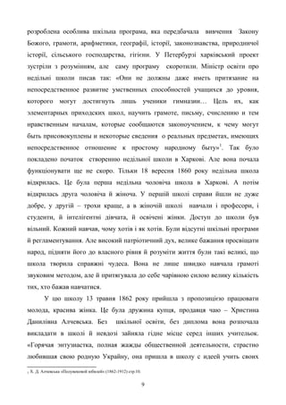 9
розроблена особлива шкільна програма, яка передбачала вивчення Закону
Божого, грамоти, арифметики, географії, історії, законознавства, природничої
історії, сільського господарства, гігієни. У Петербурзі харківський проект
зустріли з розумінням, але саму програму скоротили. Міністр освіти про
недільні школи писав так: «Они не должны даже иметь притязание на
непосредственное развитие умственных способностей учащихся до уровня,
которого могут достигнуть лишь ученики гимназии… Цель их, как
элементарных приходских школ, научить грамоте, письму, счислению и тем
нравственным началам, которые сообщаются законоучением, к чему могут
быть присовокуплены и некоторые сведения о реальных предметах, имеющих
непосредственное отношение к простому народному быту»1
. Так було
покладено початок створенню недільної школи в Харкові. Але вона почала
функціонувати ще не скоро. Тільки 18 вересня 1860 року недільна школа
відкрилась. Це була перша недільна чоловіча школа в Харкові. А потім
відкрилась друга чоловіча й жіноча. У першій школі справи йшли не дуже
добре, у другій – трохи краще, а в жіночій школі навчали і професори, і
студенти, й інтелігентні дівчата, й освічені жінки. Доступ до школи був
вільний. Кожний навчав, чому хотів і як хотів. Були відсутні шкільні програми
й регламентування. Але високий патріотичний дух, велике бажання просвіщати
народ, підняти його до власного рівня й розуміти життя були такі великі, що
школа творила справжні чудеса. Вона не лише швидко навчала грамоті
звуковим методом, але й притягувала до себе чарівною силою велику кількість
тих, хто бажав навчатися.
У цю школу 13 травня 1862 року прийшла з пропозицією працювати
молода, красива жінка. Це була дружина купця, продавця чаю – Христина
Данилівна Алчевська. Без шкільної освіти, без диплома вона розпочала
викладати в школі й невдозі зайняла гідне місце серед інших учительок.
«Горячая энтузиастка, полная жажды общественной деятельности, страстно
любившая свою родную Украйну, она пришла в школу с идеей учить своих
1 Х. Д. Алчевська «Полувековой юбилей» (1862-1912) стр.10.
 