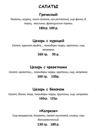 САЛАТЫ
Греческий
Томаты, огурец, лист салата, лук репчатый, сыр фета, б.
перец, маслины, французские травы.
180гр. 100 р.
Цезарь с курицей
Салат, куриная грудка, , помидоры черри, крутоны, сыр,
заправка.
160 гр. 95 р.
Цезарь с креветками
Салат, креветки, , помидоры черри, крутоны, сыр, заправка.
160 гр. 130р.
Цезарь с беконом
Салат, бекон, яйцо, помидоры черри, крутоны, сыр, заправка.
160гр. 125р.
«Капрезе»
Сыр моцарелла, томаты, салат листовой, сливки, соус
бальзамический.
130 гр. 180 р.
 
