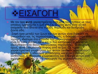  Με τον όρο φυτό χαρακτηρίζεται ένας από τους τύπους με τους
οποίους εμφανίζεται η ζωή στη Γη. Ο όρος φυτό είναι γενική
ονομασία που δίνεται στα ποώδη, θαμνώδη και δενδρώδη
ζώντα είδη.
 Σαφή όρια μεταξύ των ζώων και των φυτών είναι δύσκολο να
ανευρεθούν και, τις περισσότερες φορές, η διάκριση αυτών είναι
τεχνητή, ιδιαίτερα στο επίπεδο των μικροοργανισμών. Τούτο
είναι δε πολύ φυσικό αφού και οι δύο κατηγορίες φέρονται να
εξελίχθηκαν από ίδιους προγονικούς παράγοντες. Τα ανώτερα,
όμως, φυτά διακρίνονται σαφώς από τα ζώα. Ως κύρια
χαρακτηριστικά γνωρίσματα των φυτών (φυτικών οργανισμών)
προβάλλονται: η αδυναμία μετακίνησης και μερική έλλειψη
αισθήσεων, η παρουσία χλωροφύλλης και η θρέψη αυτών από
ανόργανες ενώσεις με την λειτουργία της φωτοσύνθεσης.
 