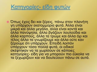  Όπως έχεις δει και ξέρεις, πάνω στον πλανήτη
γη υπάρχουν εκατομμύρια φυτά. Άλλα είναι
μικρά και άλλα μεγάλα, άλλα είναι κοντά και
άλλα πανύψηλα, άλλα βγάζουν λουλούδια και
άλλα καρπούς, άλλα τα τρώμε και άλλα όχι και
τέλος άλλα τα γνωρίζουμε και άλλα ούτε καν
ξέρουμε ότι υπάρχουν. Επειδή λοιπόν
υπάρχουν τόσα πολλά φυτά, οι ειδικοί
σκέφτηκαν να τα χωρίσουν σε κάποιες
κατηγορίες- είδη για να μπορούν πιο εύκολα να
τα ξεχωρίζουν και να δουλεύουν πάνω σε αυτά.
 
