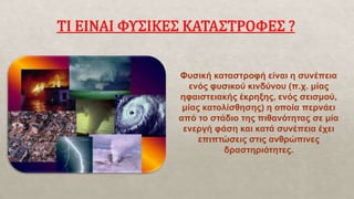 Φυσική καταστροφή είναι η συνέπεια
ενός φυσικού κινδύνου (π.χ. μίας
ηφαιστειακής έκρηξης, ενός σεισμού,
μίας κατολίσθησης) η οποία περνάει
από το στάδιο της πιθανότητας σε μία
ενεργή φάση και κατά συνέπεια έχει
επιπτώσεις στις ανθρώπινες
δραστηριότητες.
 