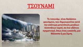Το τσουνάμι είναι θαλάσσιο
φαινόμενο, που δημιουργείται κατά
την απότομη μετατόπιση μεγάλων
ποσοτήτων νερού, σε ένα υδάτινο
σχηματισμό, όπως ένας ωκεανός, μια
θάλασσα ή μια λίμνη.
 