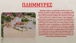 Πλημμύρα ορίζεται η υπερχείλιση επιπλέον νερού, που
καλύπτει την ξηρά. Η οδηγία της ΕΕ για τις πλημμύρες ορίζει
μια πλημμύρα ως προσωρινή κάλυψη από νερό εδάφους το
οποίο υπό φυσιολογικές συνθήκες δεν καλύπτεται από νερό.
Κατά την έννοια του «ρέοντος νερού», ο όρος πλημμύρα
μπορεί επίσης να εφαρμοστεί στην εισροή της παλίρροιας. Οι
πλημμύρες μπορεί να προκύψουν από τον όγκο νερού μέσα
σε ένα σώμα του ύδατος, όπως ένα ποτάμι ή λίμνη, η οποία
υπερχειλίζει ή σπάει τα αναχώματα, με αποτέλεσμα το νερό
να διαφύγει από τα συνήθη όριά του. Αντιθέτως, το μέγεθος
της λίμνης ή άλλου φορέα του νερού που ποικίλλει ανάλογα
με τις εποχιακές αλλαγές στις βροχοπτώσεις και στα χιόνια
που λιώνουν, δεν είναι μια σημαντική πλημμύρα, εκτός αν
τέτοιες διαρροές νερού θέσουν σε κίνδυνο τις εκτάσεις που
χρησιμοποιούνται από τον άνθρωπο, όπως ένα χωριό, μια
πόλη ή άλλη κατοικημένη περιοχή.
 