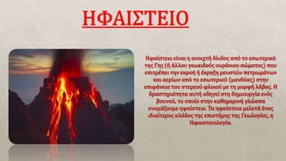 Ηφαίστειο είναι η ανοιχτή δίοδος από το εσωτερικό
της Γης (ή άλλου γεωειδούς ουράνιου σώματος) που
επιτρέπει την εκροή ή έκρηξη ρευστών πετρωμάτων
και αερίων από το εσωτερικό (μανδύας) στην
επιφάνεια του στερεού φλοιoύ με τη μορφή λάβας. Η
δραστηριότητα αυτή οδηγεί στη δημιουργία ενός
βουνού, το οποίο στην καθημερινή γλώσσα
ονομάζουμε ηφαίστειο. Τα ηφαίστεια μελετά ένας
ιδιαίτερος κλάδος της επιστήμης της Γεωλογίας, η
Ηφαιστειολογία.
 