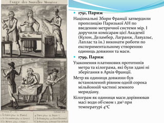  1791, Париж
Національні Збори Франції затвердили
пропозицію Паризької АН по
введенню метричної системи мір. І
доручили комісарам цієї Академії
(Кулон, Деламбер, Лагранж, Лавуазьє,
Лаплас та ін.) виконати роботи по
експериментальному створенню
одиниць довжини та маси.
 1799, Париж
Узаконення платинових прототипів
метра та кілограма, які були здані ні
зберігання в Архів Франції.
Метр як одиниця довжини був
встановлений рівним одній сорока
мільйонній частині земного
меридіану.
Кілограм як одиниця маси дорівнював
масі води об'ємом 1 дм3 при
температурі 40C
 