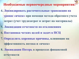 Необходимые первоочередные мероприятия:
4. Ликвидировать расточительные трансакции на
уровне «ячеек» при помощи метода обратного учета
затрат (учет трудозатрат и затрат на материалы)
5. Ликвидация отчетности по отклонениям
6. Постановка четких целей и задач в ПСЦ
7. Определить коренные причины, влияющие на
эффективность потока и «ячеек»
8. Ликвидация Потерь в процессах финансовой
отчетности
 