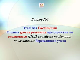 Вопрос №3
Этап №3 Системный
Оценка уровня развития предприятия по
системным (ПСЦ семейств продукции)
показателям бережливого учета
 