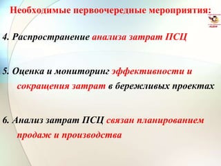 Необходимые первоочередные мероприятия:
4. Распространение анализа затрат ПСЦ
5. Оценка и мониторинг эффективности и
сокращения затрат в бережливых проектах
6. Анализ затрат ПСЦ связан планированием
продаж и производства
 