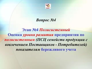 Вопрос №4
Этап №4 Полисистемный
Оценка уровня развития предприятия по
полисистемным (ПСЦ семейств продукции с
вовлечением Поставщиков - Потребителей)
показателям бережливого учета
 