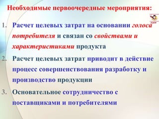 Необходимые первоочередные мероприятия:
1. Расчет целевых затрат на основании голоса
потребителя и связан со свойствами и
характеристиками продукта
2. Расчет целевых затрат приводит в действие
процесс совершенствования разработку и
производство продукции
3. Основательное сотрудничество с
поставщиками и потребителями
 