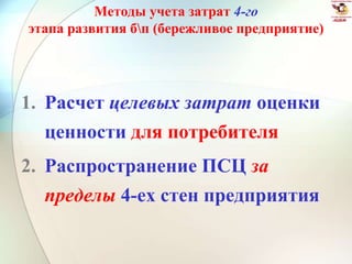 Методы учета затрат 4-го
этапа развития бп (бережливое предприятие)
1. Расчет целевых затрат оценки
ценности для потребителя
2. Распространение ПСЦ за
пределы 4-ех стен предприятия
 