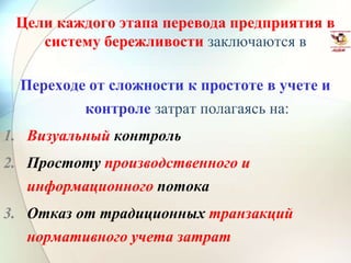 Цели каждого этапа перевода предприятия в
систему бережливости заключаются в
Переходе от сложности к простоте в учете и
контроле затрат полагаясь на:
1. Визуальный контроль
2. Простоту производственного и
информационного потока
3. Отказ от традиционных транзакций
нормативного учета затрат
 