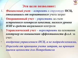 Эти цели позволяют:
1. Финансовый учет – встроить в структуру ПСЦ,
отказавшись от нормативного учета затрат
2. Операционный учет – упростить за счет
встроенного контроля качества, низкого уровня
НЗП и средств визуального контроля
3. Управленческий учет – перестроить на основании
контрмер по повышению эффективности ф.х.д. за
счет:
• внедрения управлением ПСЦ, а не подразделениями,
• Перехода от принципа учета затрат, на принцип
оценки ценности для Потребителя
 