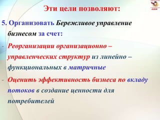 Эти цели позволяют:
5. Организовать Бережливое управление
бизнесом за счет:
- Реорганизации организационно –
управленческих структур из линейно –
функциональных в матричные
- Оценить эффективность бизнеса по вкладу
потоков в создание ценности для
потребителей
 