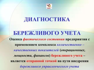 ДИАГНОСТИКА
БЕРЕЖЛИВОГО УЧЕТА
Оценка фактического состояния предприятия с
применением комплекса количественно –
качественных показателей (операционных,
мощности, финансов) бережливого учета –
является отправной точкой на пути внедрения
бережливого управленческого учета
 