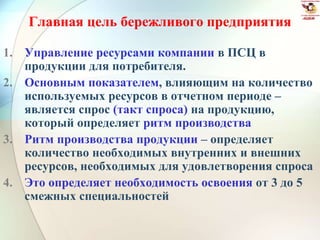 Главная цель бережливого предприятия
1. Управление ресурсами компании в ПСЦ в
продукции для потребителя.
2. Основным показателем, влияющим на количество
используемых ресурсов в отчетном периоде –
является спрос (такт спроса) на продукцию,
который определяет ритм производства
3. Ритм производства продукции – определяет
количество необходимых внутренних и внешних
ресурсов, необходимых для удовлетворения спроса
4. Это определяет необходимость освоения от 3 до 5
смежных специальностей
 