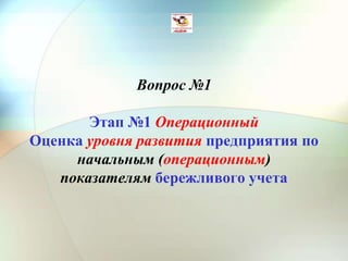 Вопрос №1
Этап №1 Операционный
Оценка уровня развития предприятия по
начальным (операционным)
показателям бережливого учета
 