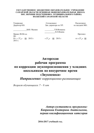 ГОСУДАРСТВЕННОЕ БЮДЖЕТНОЕ ОБРАЗОВАТЕЛЬНОЕ УЧРЕЖДЕНИЕ
САМАРСКОЙ ОБЛАСТИ ОСНОВНАЯ ОБЩЕОБРАЗОВАТЕЛЬНАЯ ШКОЛА
ПОС. ВЕРХНЯЯ ПОДСТЕПНОВКА МУНИЦИПАЛЬНОГО РАЙОНА
ВОЛЖСКИЙ САМАРСКОЙ ОБЛАСТИ
Утверждаю Согласовано: Рассмотрено
Директор ОО: Зам. директора по УР: на заседани МО:
______________В.Ю. Малкин __________Т.Н.Фомкина
___________Н.Л.Исаева
Приказ №104-од Протокол
№1
От « 27 » 08 2015 г « 27 » 08 2015 г от « 27 » 08
2015 г.
Авторская
рабочая программа
по коррекции звукопроизношения у младших
школьников во внеурочное время
«Звукоешка»
Направление: коррекционно-развивающее
Возраст обучающихся: 7 – 9 лет
Автор-составитель программы:
Капранова Екатерина Анатольевна,
первая квалификационная категория
2016-2017 учебный год.
 