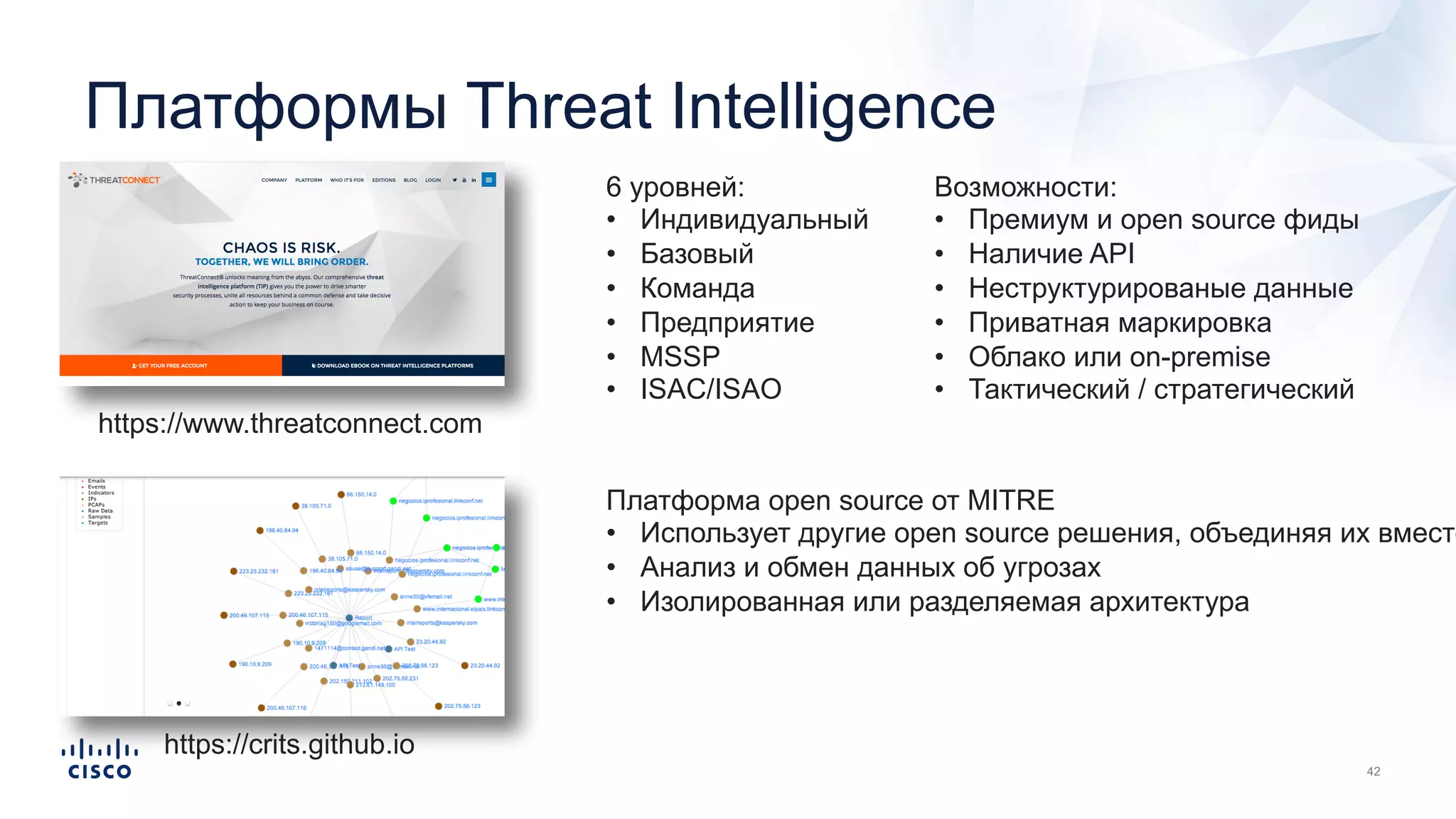 Платформы Threat Intelligence
https://www.threatconnect.com
6 уровней:
• Индивидуальный
• Базовый
• Команда
• Предприятие
• MSSP
• ISAC/ISAO
Возможности:
• Премиум и open source фиды
• Наличие API
• Неструктурированые данные
• Приватная маркировка
• Облако или on-premise
• Тактический / стратегический
https://crits.github.io
Платформа open source от MITRE
• Использует другие open source решения, объединяя их вместе
• Анализ и обмен данных об угрозах
• Изолированная или разделяемая архитектура
 