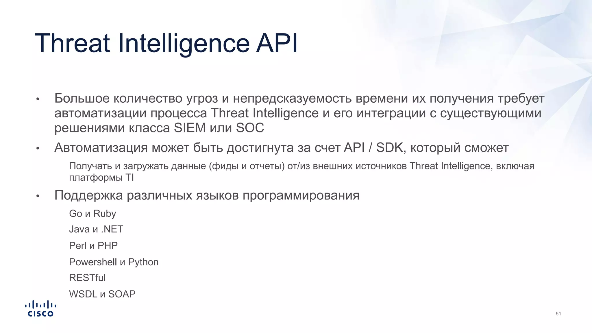 • Большое количество угроз и непредсказуемость времени их получения требует
автоматизации процесса Threat Intelligence и его интеграции с существующими
решениями класса SIEM или SOC
• Автоматизация может быть достигнута за счет API / SDK, который сможет
• Получать и загружать данные (фиды и отчеты) от/из внешних источников Threat Intelligence, включая
платформы TI
• Поддержка различных языков программирования
• Go и Ruby
• Java и .NET
• Perl и PHP
• Powershell и Python
• RESTful
• WSDL и SOAP
Threat Intelligence API
 