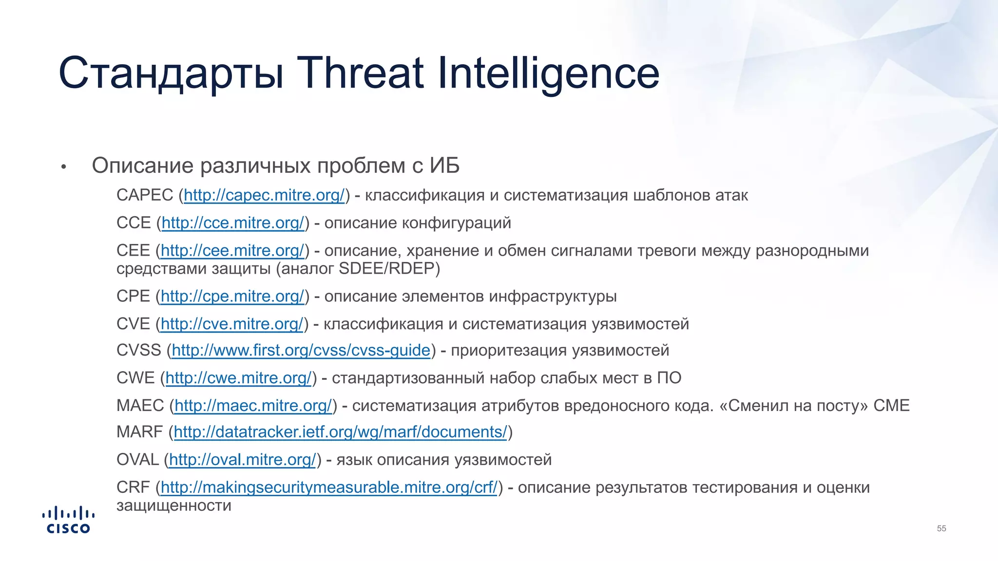 • Описание различных проблем с ИБ
• CAPEC (http://capec.mitre.org/) - классификация и систематизация шаблонов атак
• CCE (http://cce.mitre.org/) - описание конфигураций
• CEE (http://cee.mitre.org/) - описание, хранение и обмен сигналами тревоги между разнородными
средствами защиты (аналог SDEE/RDEP)
• CPE (http://cpe.mitre.org/) - описание элементов инфраструктуры
• CVE (http://cve.mitre.org/) - классификация и систематизация уязвимостей
• CVSS (http://www.first.org/cvss/cvss-guide) - приоритезация уязвимостей
• CWE (http://cwe.mitre.org/) - стандартизованный набор слабых мест в ПО
• MAEC (http://maec.mitre.org/) - систематизация атрибутов вредоносного кода. «Сменил на посту» CME
• MARF (http://datatracker.ietf.org/wg/marf/documents/)
• OVAL (http://oval.mitre.org/) - язык описания уязвимостей
• CRF (http://makingsecuritymeasurable.mitre.org/crf/) - описание результатов тестирования и оценки
защищенности
Стандарты Threat Intelligence
 
