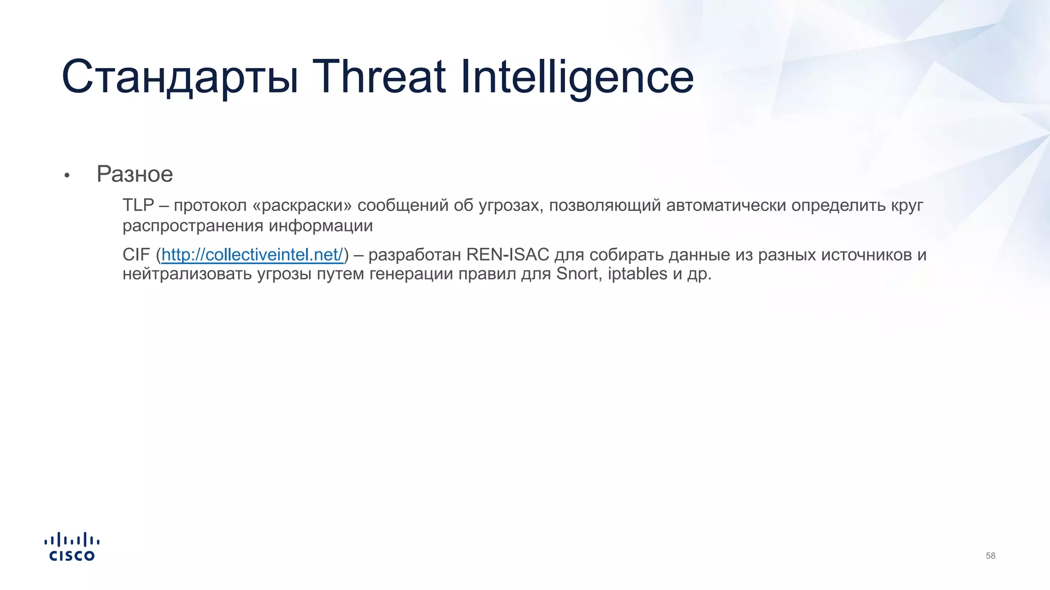 • Разное
• TLP – протокол «раскраски» сообщений об угрозах, позволяющий автоматически определить круг
распространения информации
• CIF (http://collectiveintel.net/) – разработан REN-ISAC для собирать данные из разных источников и
нейтрализовать угрозы путем генерации правил для Snort, iptables и др.
Стандарты Threat Intelligence
 